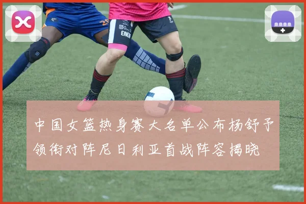中国女篮热身赛大名单公布杨舒予领衔对阵尼日利亚首战阵容揭晓