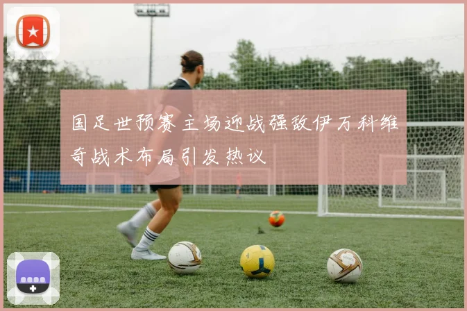 国足世预赛主场迎战强敌伊万科维奇战术布局引发热议