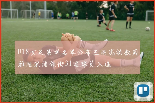U18女足集训名单公布王洪亮执教周雅洁宋语领衔31名球员入选