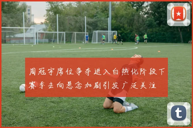 周冠宇席位争夺进入白热化阶段下赛季去向悬念加剧引发广泛关注