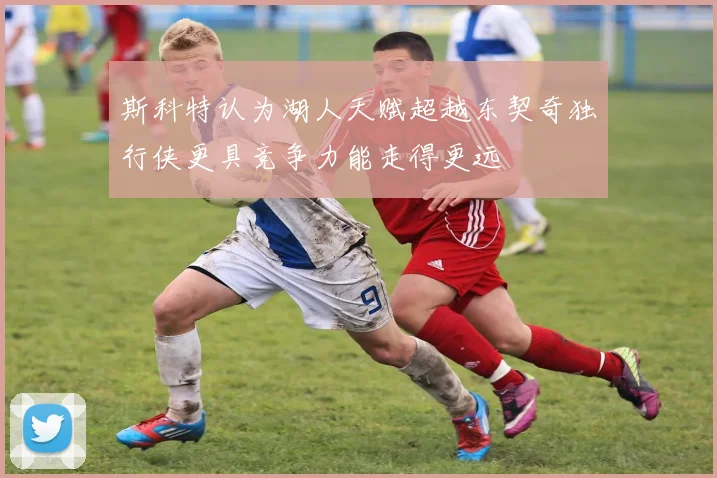 斯科特认为湖人天赋超越东契奇独行侠更具竞争力能走得更远