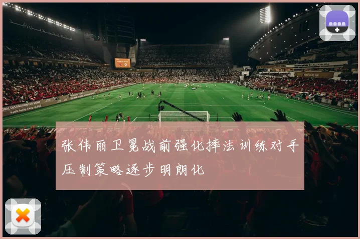 张伟丽卫冕战前强化摔法训练对手压制策略逐步明朗化