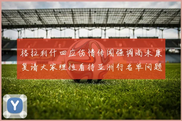 格拉利什回应伤情传闻强调尚未康复请大家理性看待亚洲行名单问题